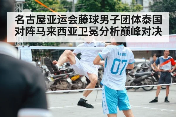 名古屋亚运会藤球男子团体泰国对阵马来西亚卫冕分析巅峰对决