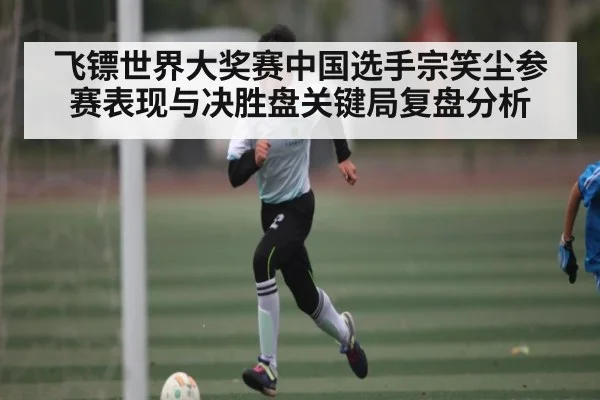 飞镖世界大奖赛中国选手宗笑尘参赛表现与决胜盘关键局复盘分析