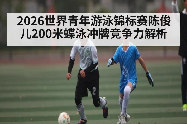 2026世界青年游泳锦标赛陈俊儿200米蝶泳冲牌竞争力解析