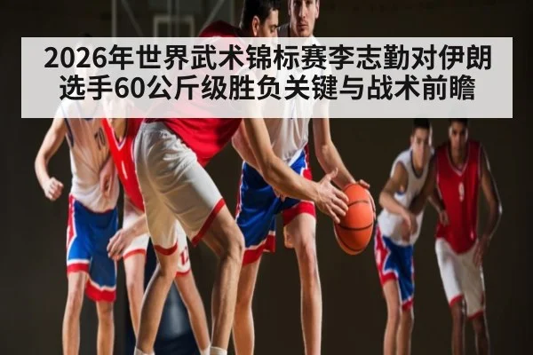 2026年世界武术锦标赛李志勤对伊朗选手60公斤级胜负关键与战术前瞻